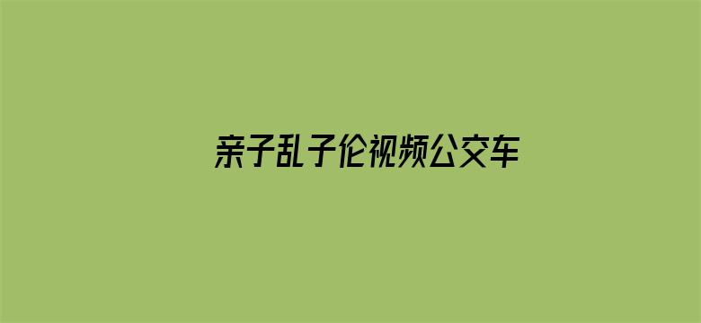 >亲子乱子伦视频公交车上高潮横幅海报图