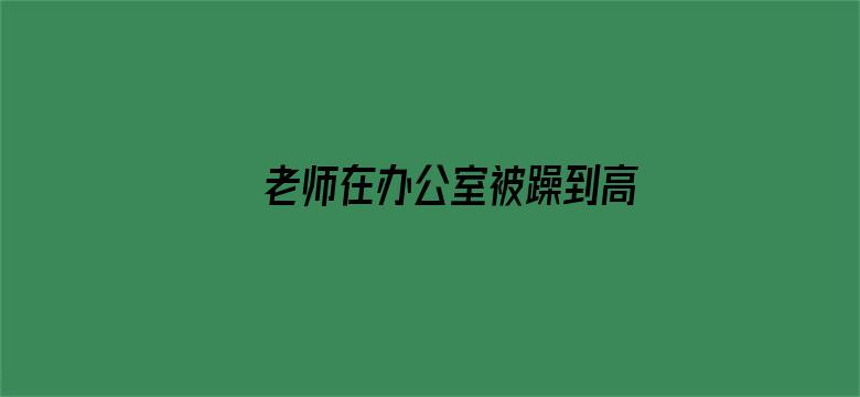 >老师在办公室被躁到高潮横幅海报图